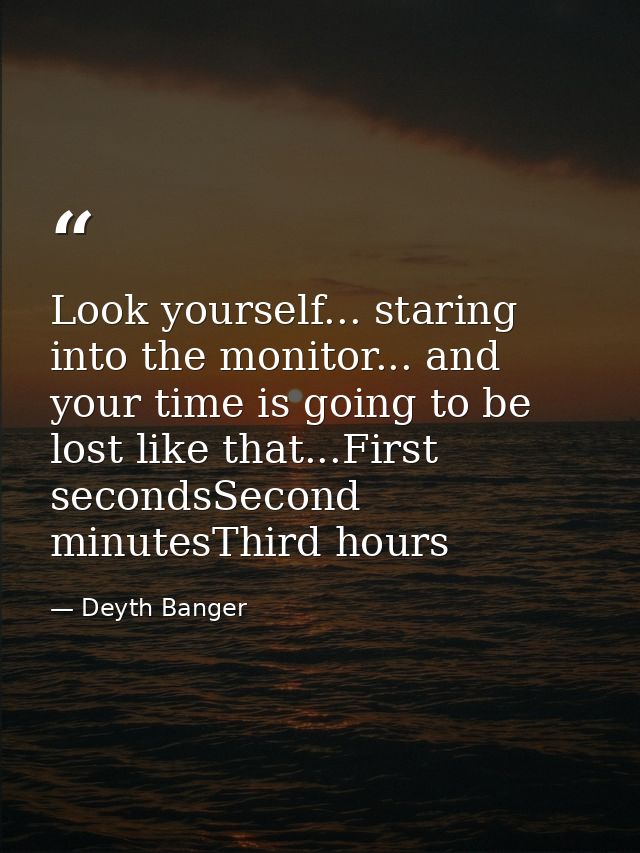 Look yourself... staring into the monitor... and your time is going to be lost like that...First secondsSecond minutesTh — Deyth Banger