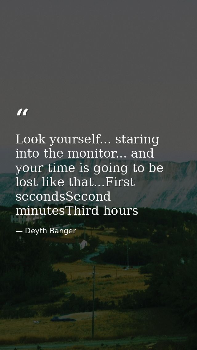 Look yourself... staring into the monitor... and your time is going to be lost like that...First secondsSecond minutesTh — Deyth Banger