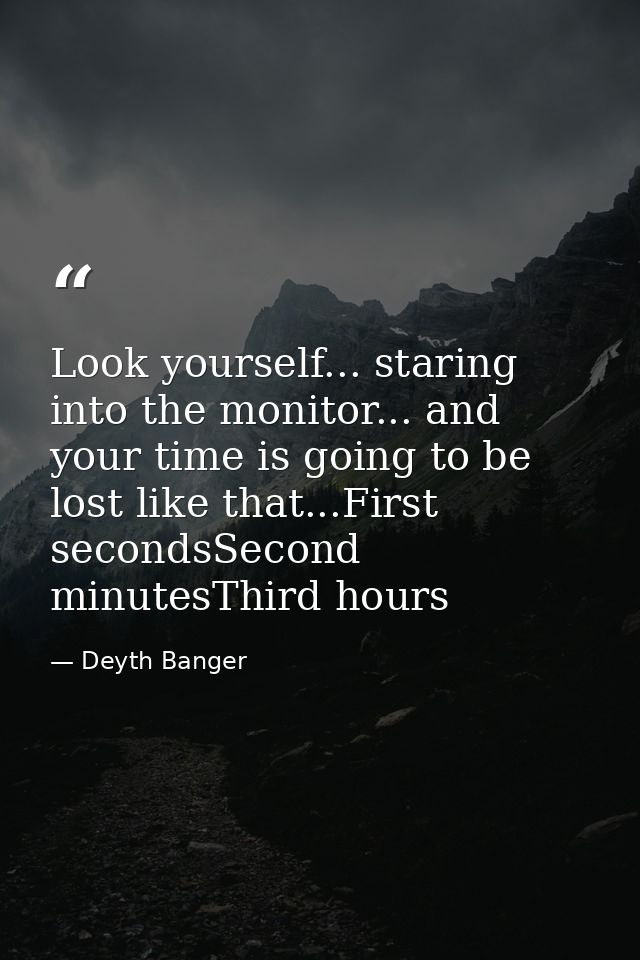 Look yourself... staring into the monitor... and your time is going to be lost like that...First secondsSecond minutesTh — Deyth Banger