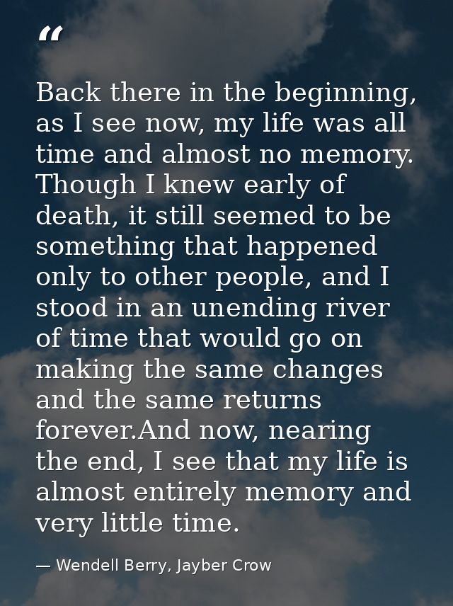 Back there in the beginning, as I see now, my life was all time and almost no memory. Though I knew early of death, it s — Wendell Berry, Jayber Crow