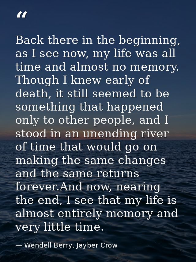 Back there in the beginning, as I see now, my life was all time and almost no memory. Though I knew early of death, it s — Wendell Berry, Jayber Crow