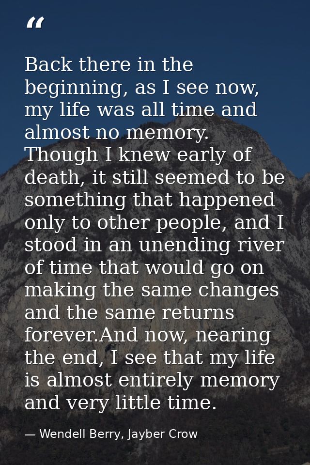 Back there in the beginning, as I see now, my life was all time and almost no memory. Though I knew early of death, it s — Wendell Berry, Jayber Crow
