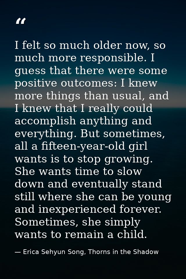 I felt so much older now, so much more responsible. I guess that there were some positive outcomes: I knew more things t — Erica Sehyun Song, Thorns in the Shadow