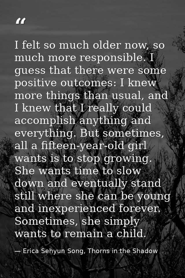 I felt so much older now, so much more responsible. I guess that there were some positive outcomes: I knew more things t — Erica Sehyun Song, Thorns in the Shadow