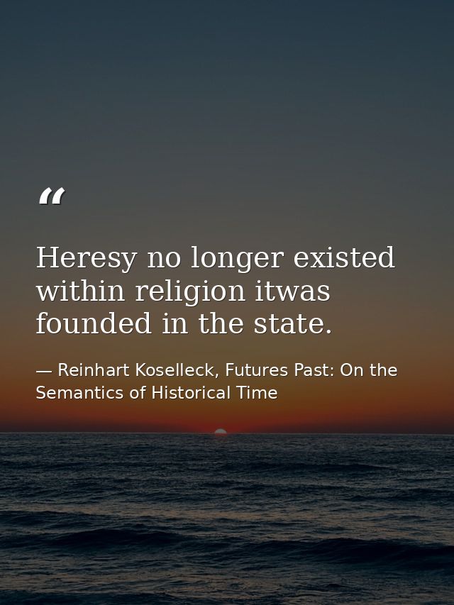 Heresy no longer existed within religion itwas founded in the state. — Reinhart Koselleck, Futures Past: On the Semantics of Historical Time