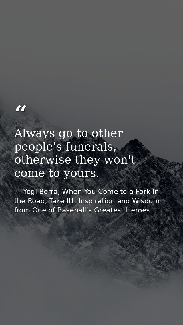Always go to other people's funerals, otherwise they won't come to yours. — Yogi Berra, When You Come to a Fork in the Road, Take It!: Inspiration and Wisdom from One of Baseball's Greatest Heroes