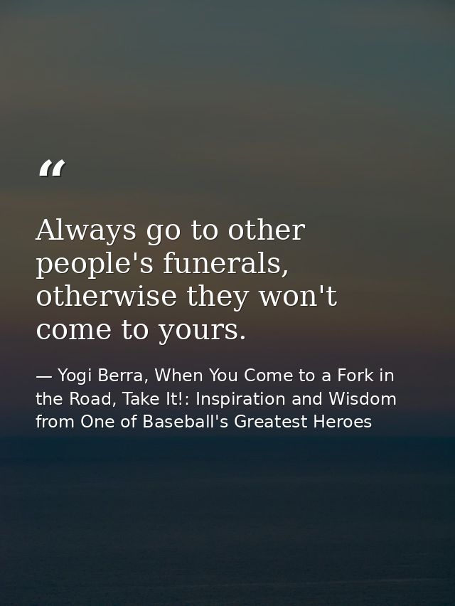 Always go to other people's funerals, otherwise they won't come to yours. — Yogi Berra, When You Come to a Fork in the Road, Take It!: Inspiration and Wisdom from One of Baseball's Greatest Heroes
