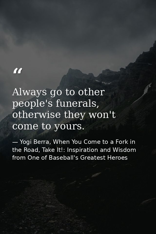 Always go to other people's funerals, otherwise they won't come to yours. — Yogi Berra, When You Come to a Fork in the Road, Take It!: Inspiration and Wisdom from One of Baseball's Greatest Heroes