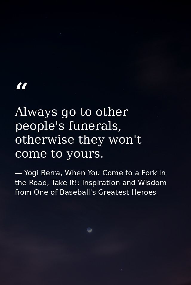 Always go to other people's funerals, otherwise they won't come to yours. — Yogi Berra, When You Come to a Fork in the Road, Take It!: Inspiration and Wisdom from One of Baseball's Greatest Heroes