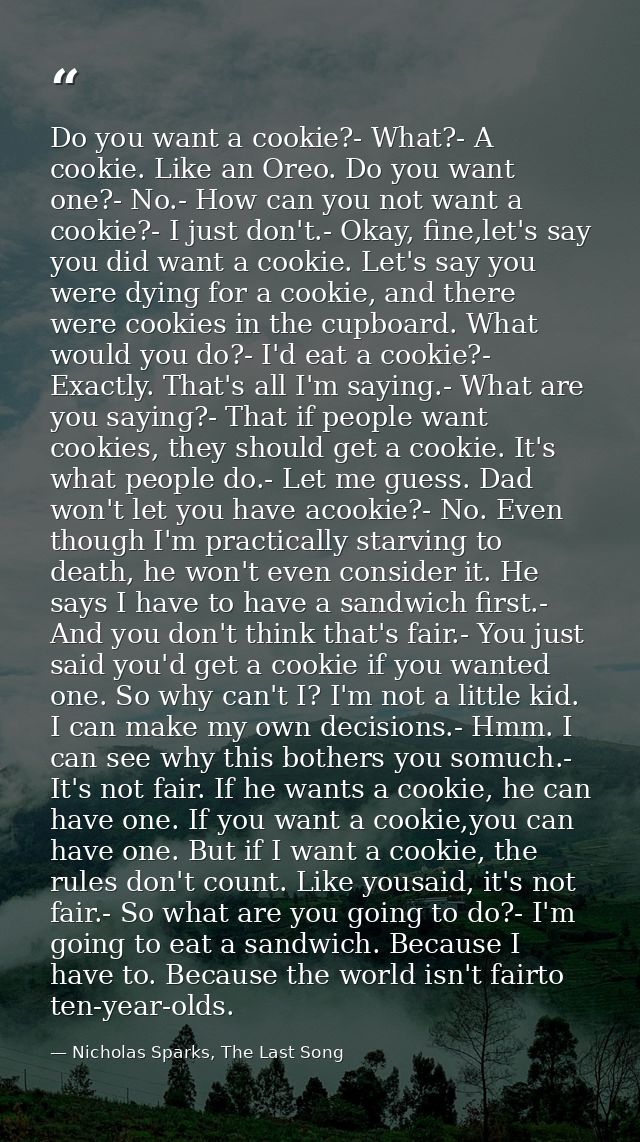Do you want a cookie?- What?- A cookie. Like an Oreo. Do you want one?- No.- How can you not want a cookie?- I just don' — Nicholas Sparks, The Last Song