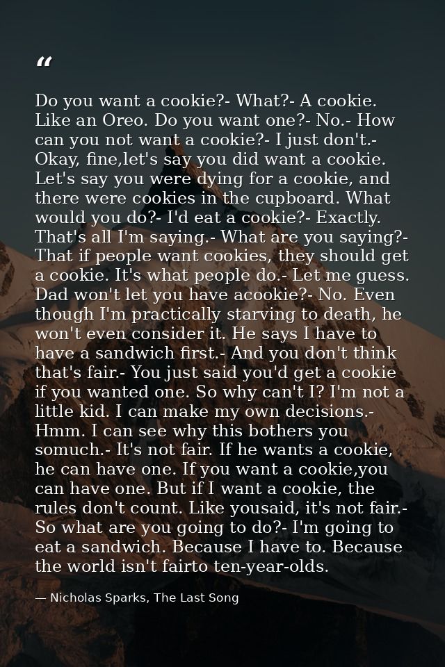 Do you want a cookie?- What?- A cookie. Like an Oreo. Do you want one?- No.- How can you not want a cookie?- I just don' — Nicholas Sparks, The Last Song