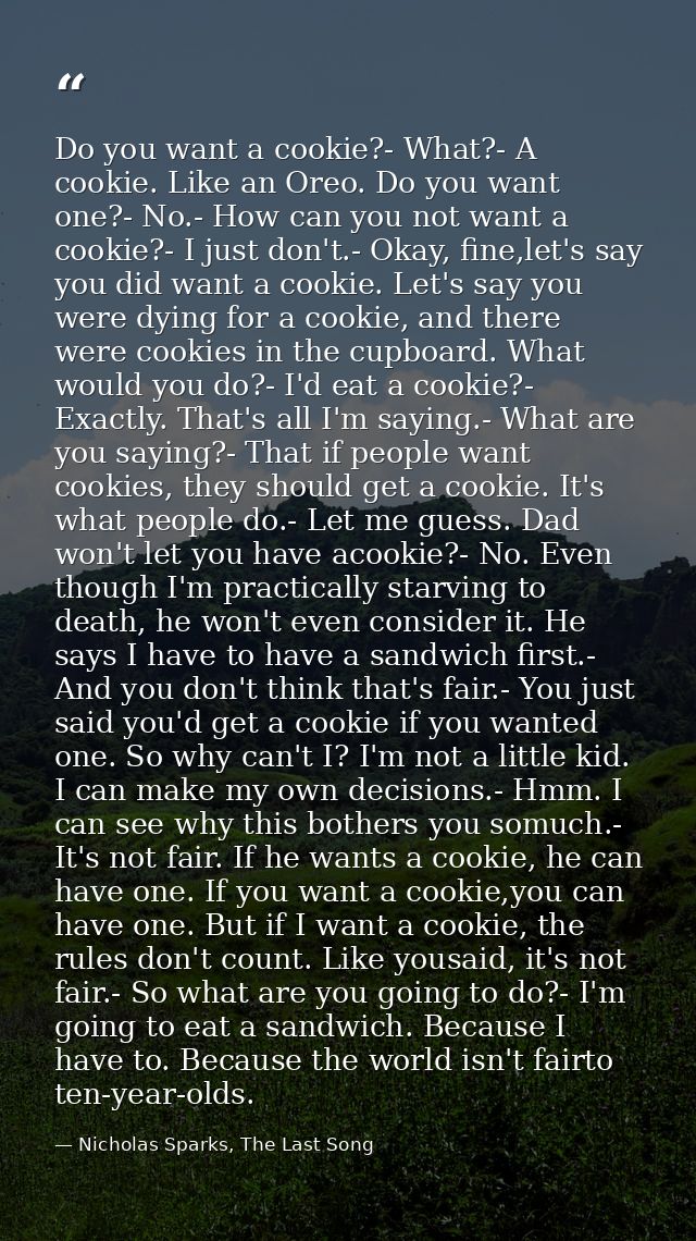 Do you want a cookie?- What?- A cookie. Like an Oreo. Do you want one?- No.- How can you not want a cookie?- I just don' — Nicholas Sparks, The Last Song