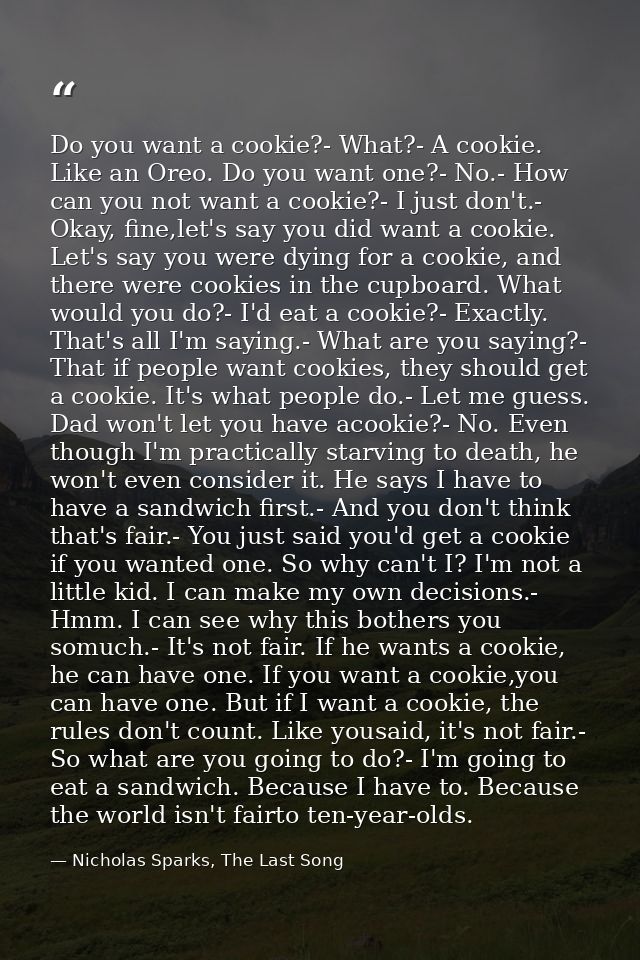Do you want a cookie?- What?- A cookie. Like an Oreo. Do you want one?- No.- How can you not want a cookie?- I just don' — Nicholas Sparks, The Last Song
