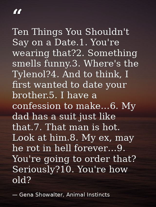 Ten Things You Shouldn't Say on a Date.1. You're wearing that?2. Something smells funny.3. Where's the Tylenol?4. And to — Gena Showalter, Animal Instincts