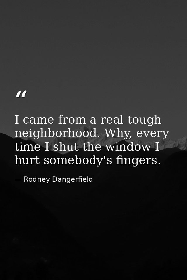 I came from a real tough neighborhood. Why, every time I shut the window I hurt somebody's fingers. — Rodney Dangerfield