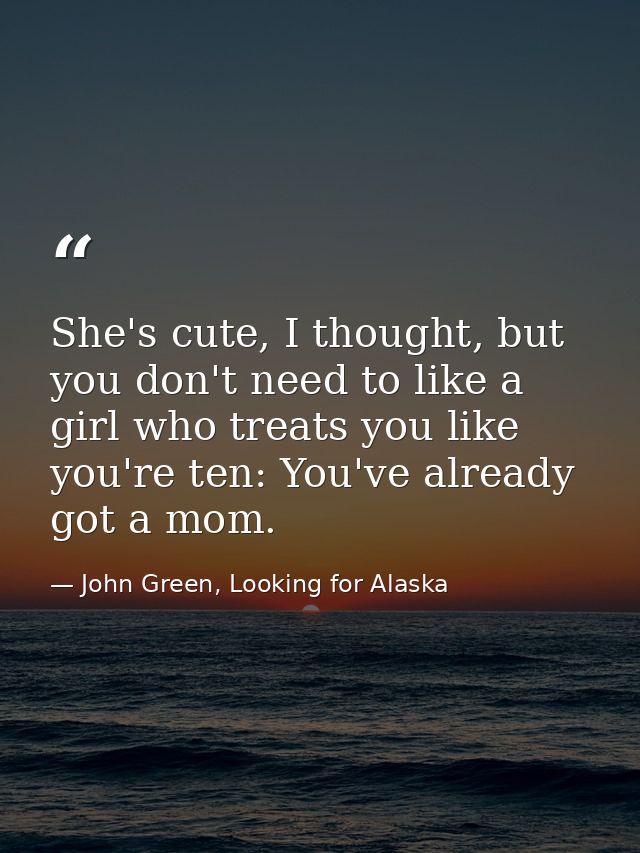 She's cute, I thought, but you don't need to like a girl who treats you like you're ten: You've already got a mom. — John Green, Looking for Alaska
