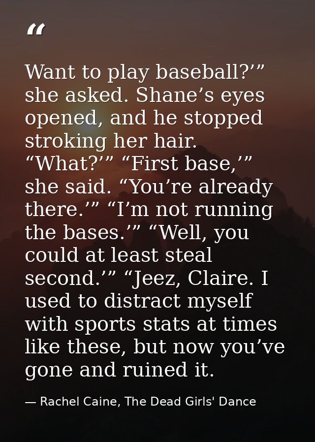 Want to play baseball?’” she asked. Shane’s eyes opened, and he stopped stroking her hair. “What?’” “First base,’” she s — Rachel Caine, The Dead Girls' Dance