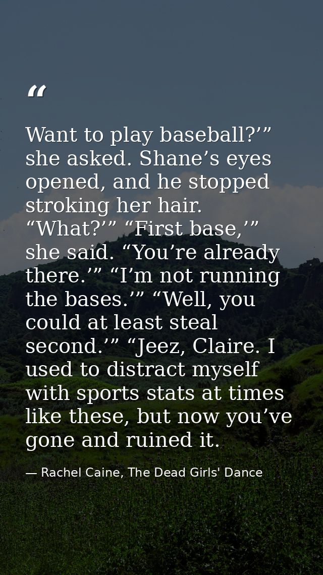 Want to play baseball?’” she asked. Shane’s eyes opened, and he stopped stroking her hair. “What?’” “First base,’” she s — Rachel Caine, The Dead Girls' Dance