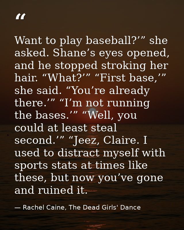 Want to play baseball?’” she asked. Shane’s eyes opened, and he stopped stroking her hair. “What?’” “First base,’” she s — Rachel Caine, The Dead Girls' Dance