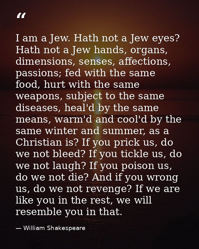 I am a Jew. Hath not a Jew eyes? Hath not a Jew hands, organs, dimensions, senses, affections, passions; fed with the sa — William Shakespeare