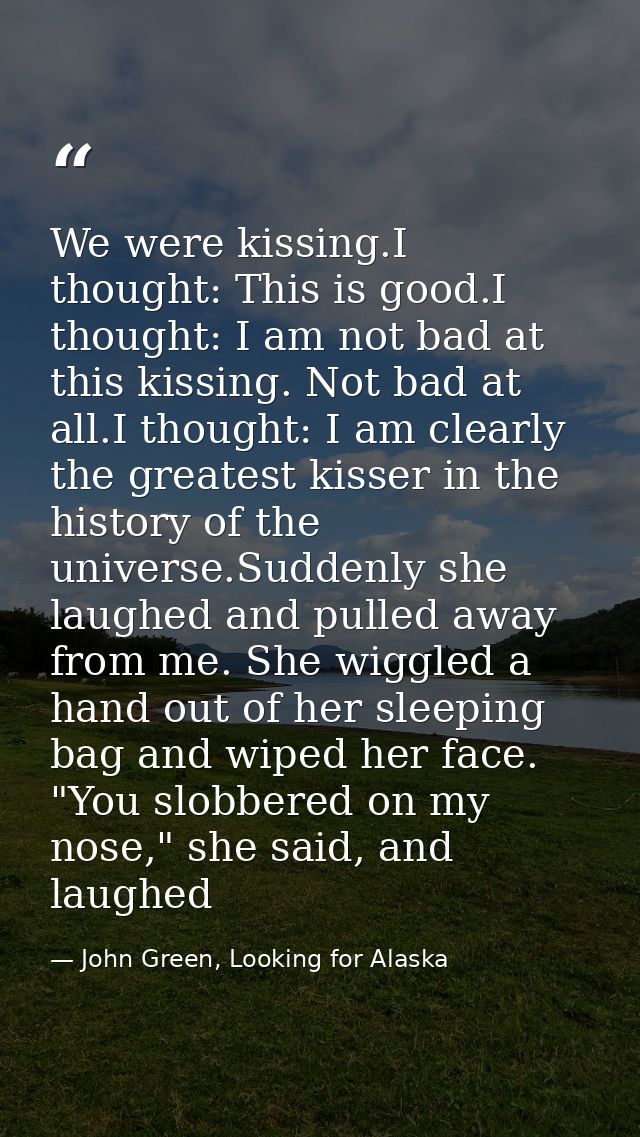 We were kissing.I thought: This is good.I thought: I am not bad at this kissing. Not bad at all.I thought: I am clearly  — John Green, Looking for Alaska