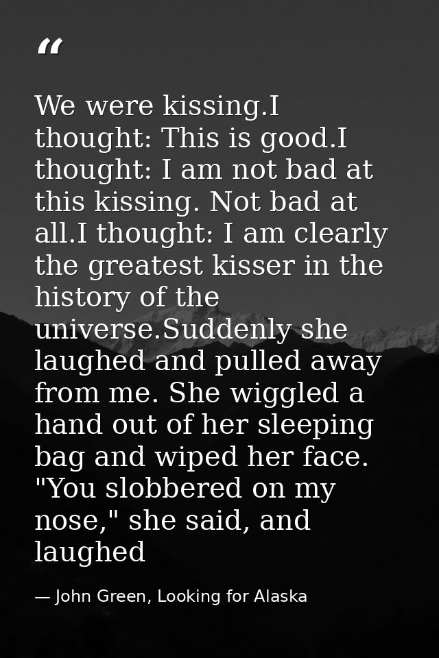 We were kissing.I thought: This is good.I thought: I am not bad at this kissing. Not bad at all.I thought: I am clearly  — John Green, Looking for Alaska