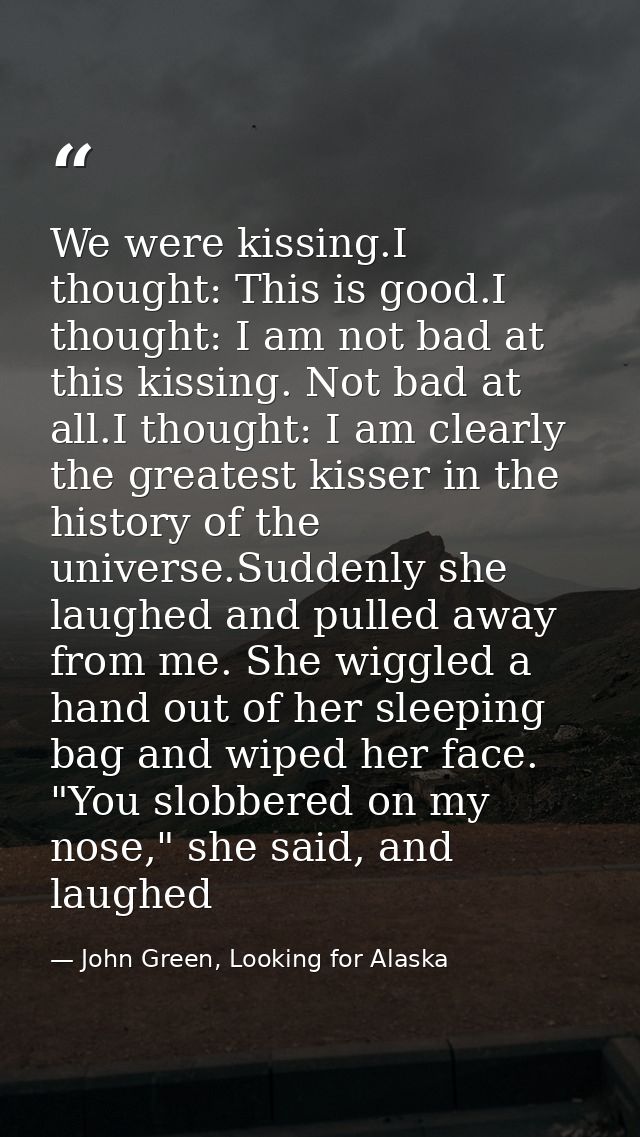 We were kissing.I thought: This is good.I thought: I am not bad at this kissing. Not bad at all.I thought: I am clearly  — John Green, Looking for Alaska