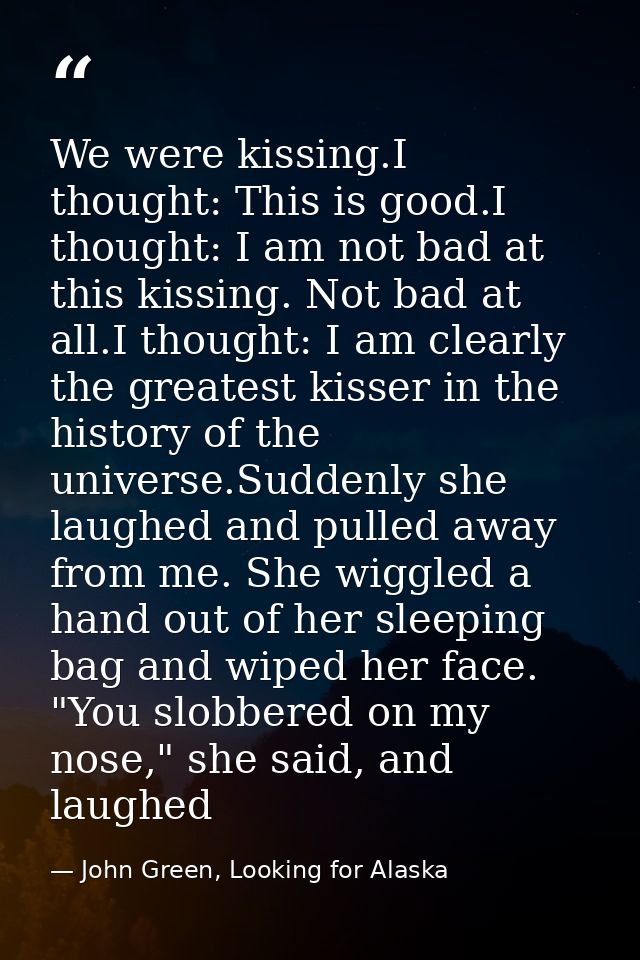 We were kissing.I thought: This is good.I thought: I am not bad at this kissing. Not bad at all.I thought: I am clearly  — John Green, Looking for Alaska