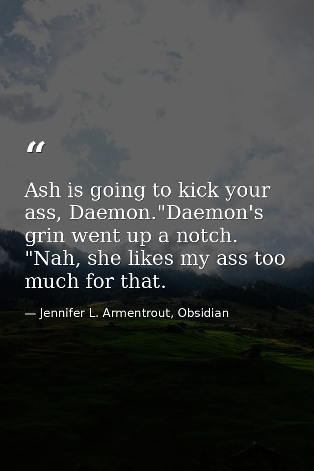 Ash is going to kick your ass, Daemon."Daemon's grin went up a notch. "Nah, she likes my ass too much for that. — Jennifer L. Armentrout, Obsidian