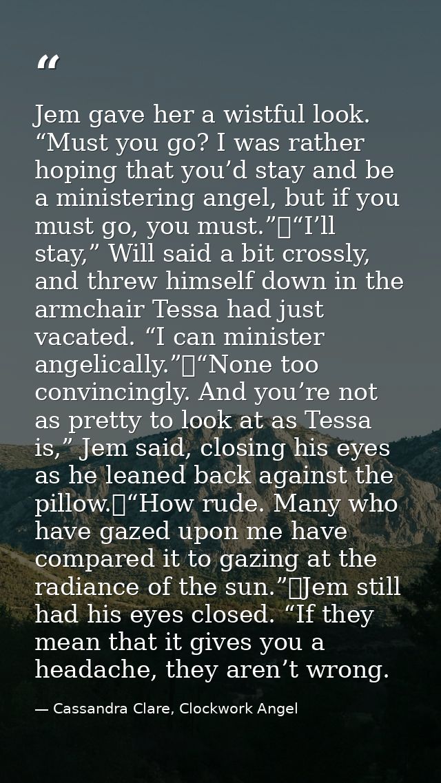 Jem gave her a wistful look. “Must you go? I was rather hoping that you’d stay and be a ministering angel, but if you mu — Cassandra Clare, Clockwork Angel