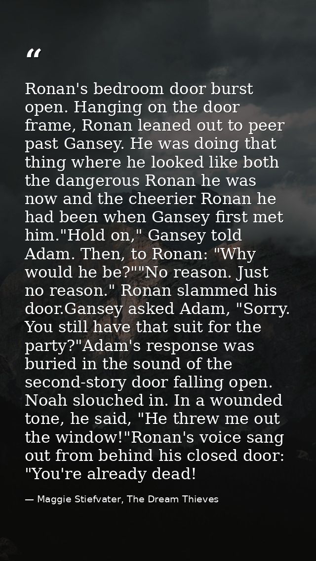Ronan's bedroom door burst open. Hanging on the door frame, Ronan leaned out to peer past Gansey. He was doing that thin — Maggie Stiefvater, The Dream Thieves