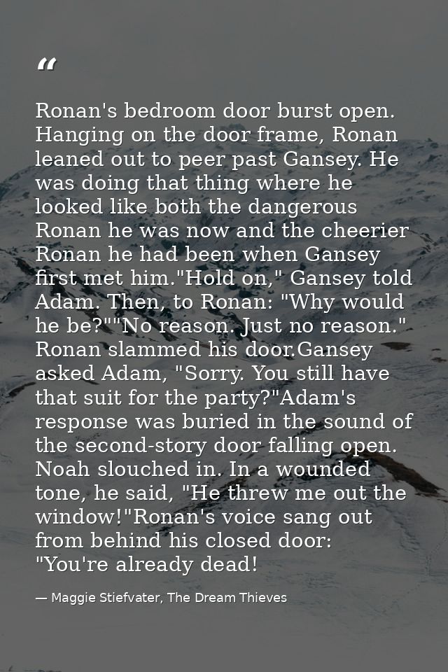 Ronan's bedroom door burst open. Hanging on the door frame, Ronan leaned out to peer past Gansey. He was doing that thin — Maggie Stiefvater, The Dream Thieves