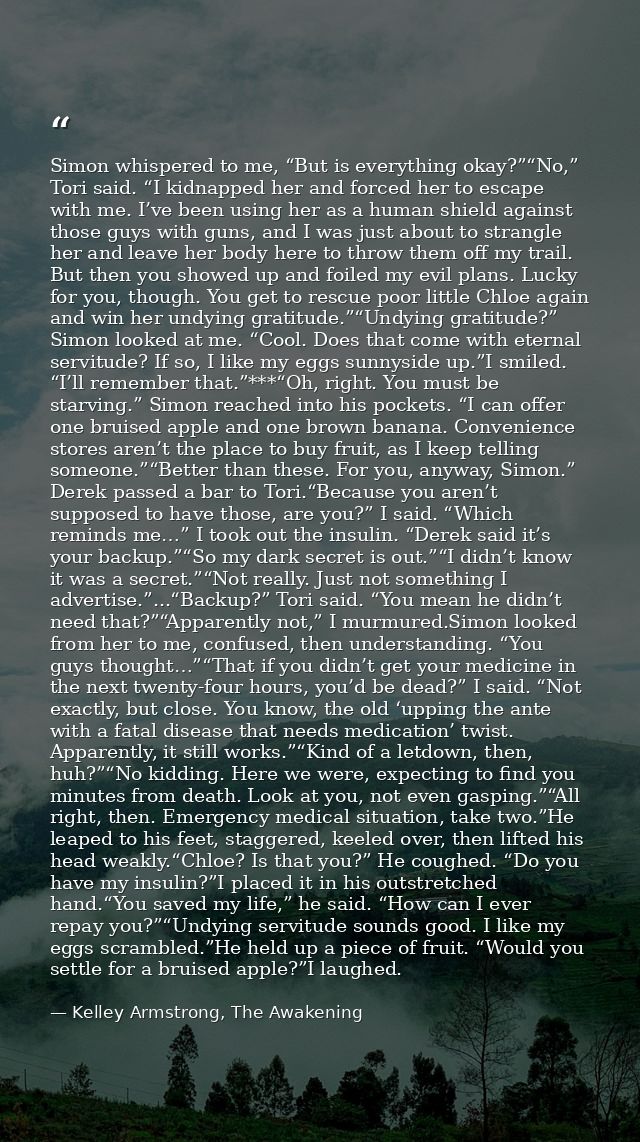Simon whispered to me, “But is everything okay?”“No,” Tori said. “I kidnapped her and forced her to escape with me. I’ve — Kelley Armstrong, The Awakening