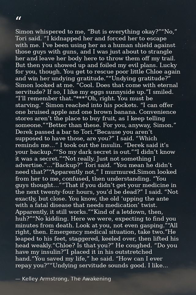 Simon whispered to me, “But is everything okay?”“No,” Tori said. “I kidnapped her and forced her to escape with me. I’ve — Kelley Armstrong, The Awakening