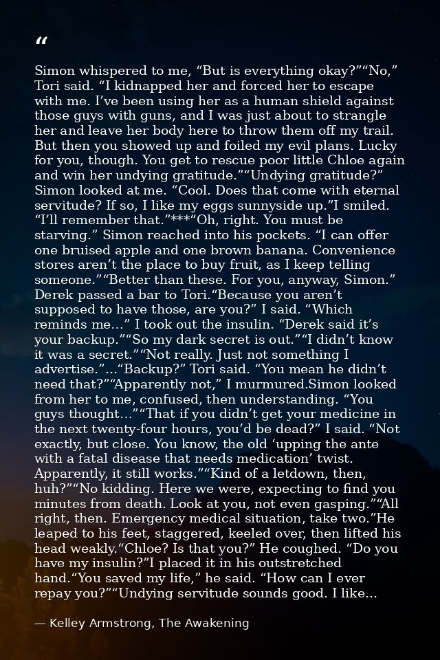 Simon whispered to me, “But is everything okay?”“No,” Tori said. “I kidnapped her and forced her to escape with me. I’ve — Kelley Armstrong, The Awakening