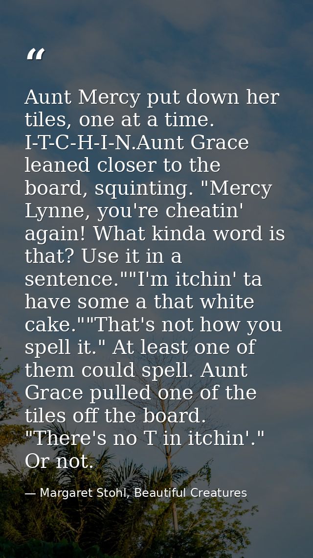 Aunt Mercy put down her tiles, one at a time. I-T-C-H-I-N.Aunt Grace leaned closer to the board, squinting. "Mercy Lynne — Margaret Stohl, Beautiful Creatures