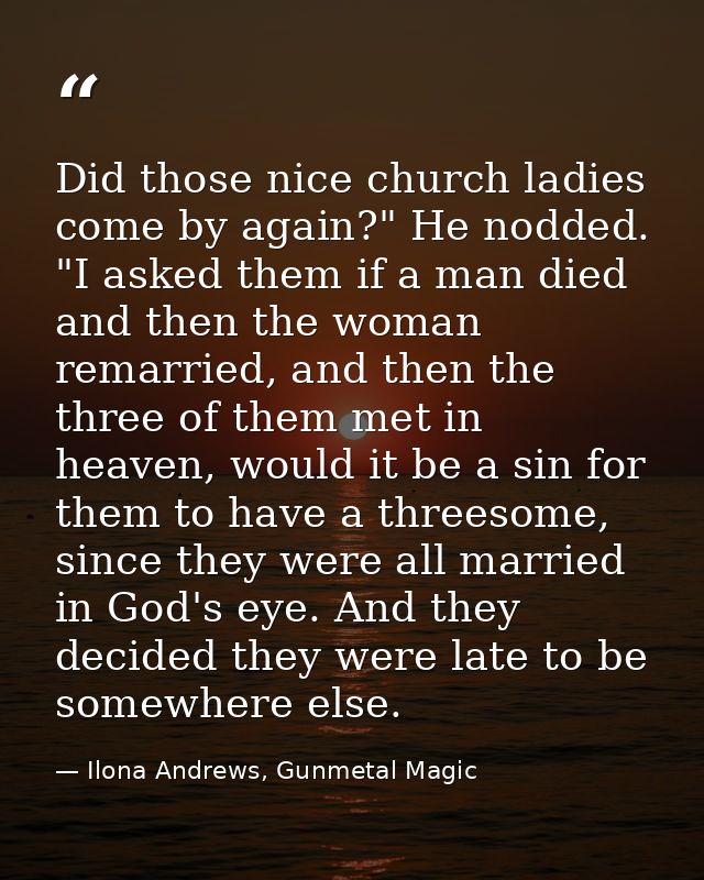Did those nice church ladies come by again?" He nodded. "I asked them if a man died and then the woman remarried, and th — Ilona Andrews, Gunmetal Magic