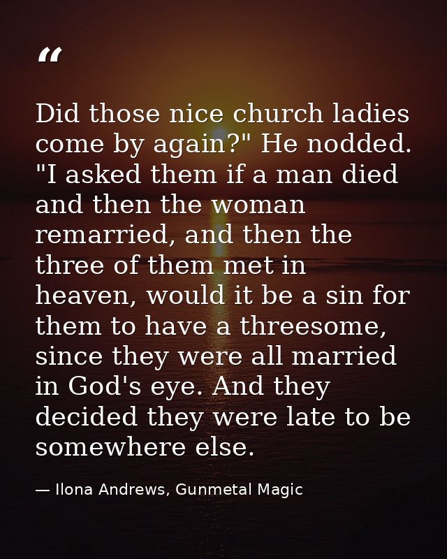 Did those nice church ladies come by again?" He nodded. "I asked them if a man died and then the woman remarried, and th — Ilona Andrews, Gunmetal Magic