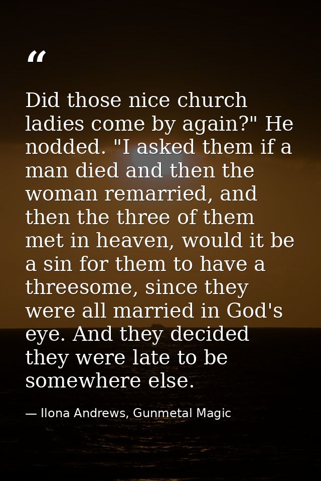 Did those nice church ladies come by again?" He nodded. "I asked them if a man died and then the woman remarried, and th — Ilona Andrews, Gunmetal Magic