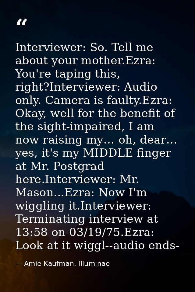 Interviewer: So. Tell me about your mother.Ezra: You're taping this, right?Interviewer: Audio only. Camera is faulty.Ezr — Amie Kaufman, Illuminae