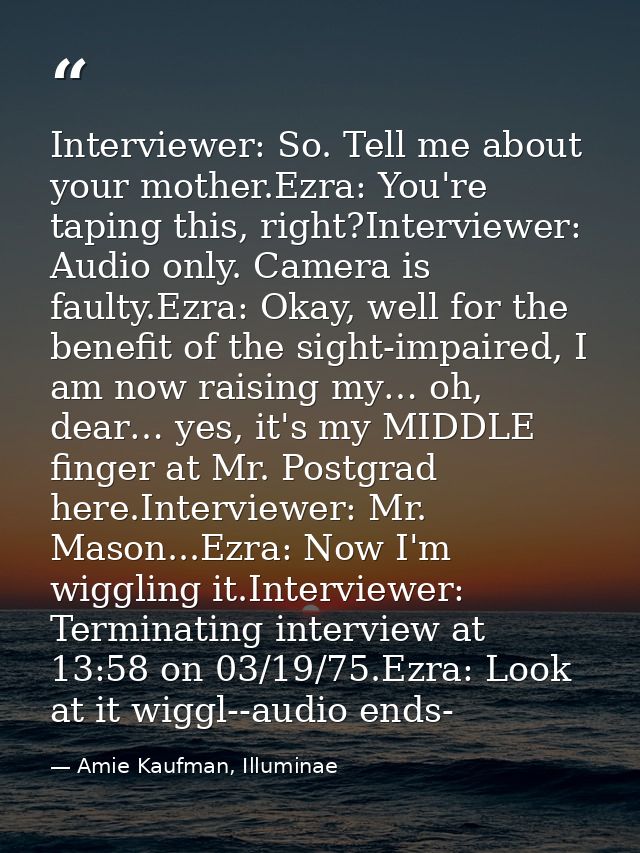 Interviewer: So. Tell me about your mother.Ezra: You're taping this, right?Interviewer: Audio only. Camera is faulty.Ezr — Amie Kaufman, Illuminae