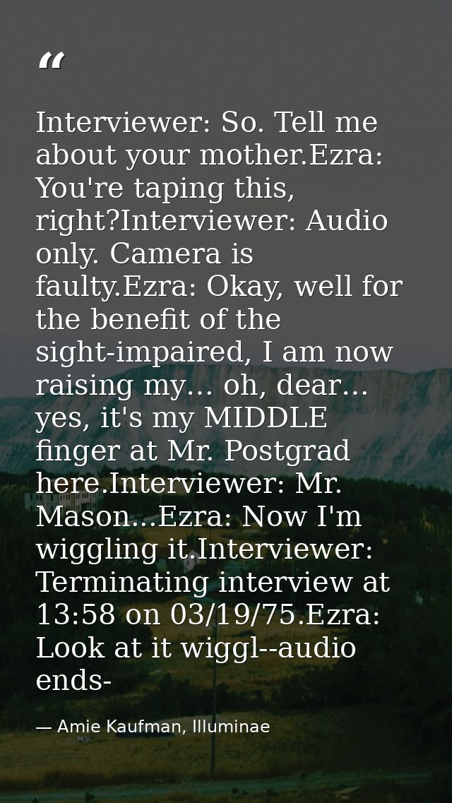 Interviewer: So. Tell me about your mother.Ezra: You're taping this, right?Interviewer: Audio only. Camera is faulty.Ezr — Amie Kaufman, Illuminae