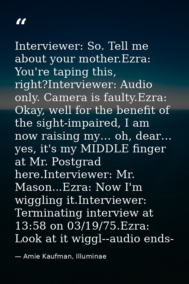 Interviewer: So. Tell me about your mother.Ezra: You're taping this, right?Interviewer: Audio only. Camera is faulty.Ezr — Amie Kaufman, Illuminae