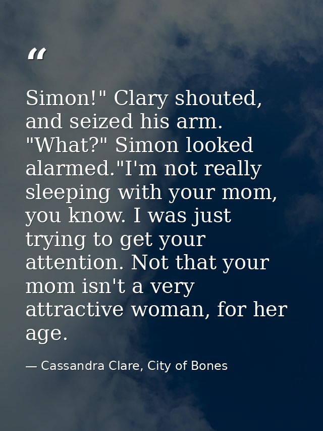 Simon!" Clary shouted, and seized his arm. "What?" Simon looked alarmed."I'm not really sleeping with your mom, you know — Cassandra Clare, City of Bones