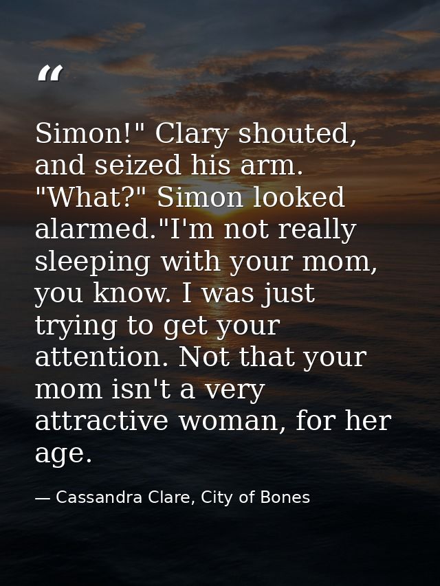 Simon!" Clary shouted, and seized his arm. "What?" Simon looked alarmed."I'm not really sleeping with your mom, you know — Cassandra Clare, City of Bones
