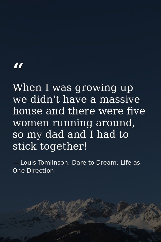When I was growing up we didn't have a massive house and there were five women running around, so my dad and I had to st — Louis Tomlinson, Dare to Dream: Life as One Direction