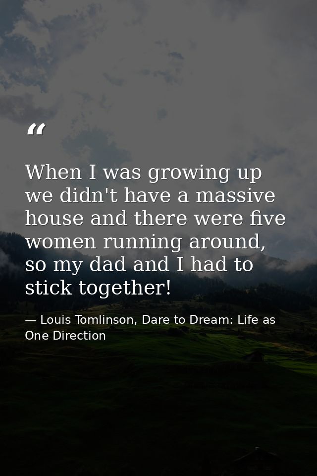 When I was growing up we didn't have a massive house and there were five women running around, so my dad and I had to st — Louis Tomlinson, Dare to Dream: Life as One Direction