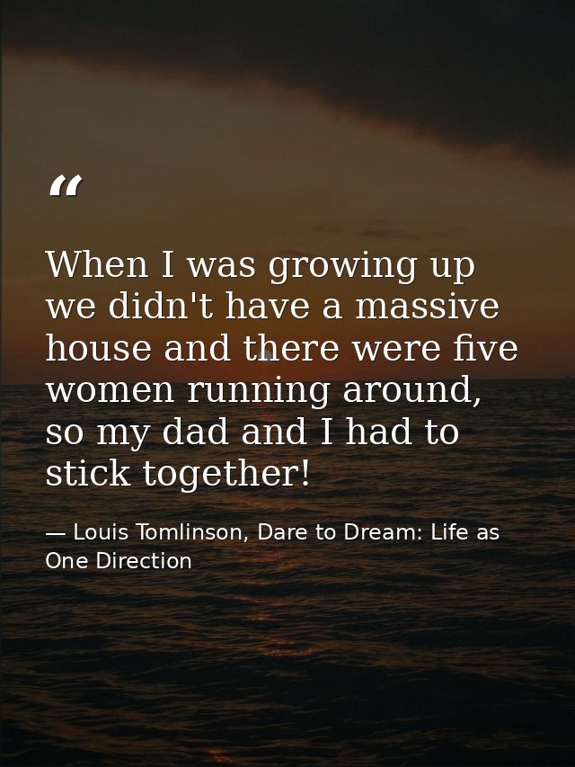 When I was growing up we didn't have a massive house and there were five women running around, so my dad and I had to st — Louis Tomlinson, Dare to Dream: Life as One Direction