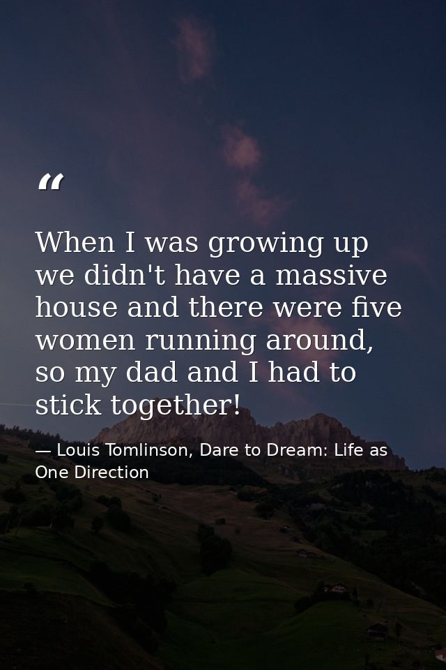 When I was growing up we didn't have a massive house and there were five women running around, so my dad and I had to st — Louis Tomlinson, Dare to Dream: Life as One Direction