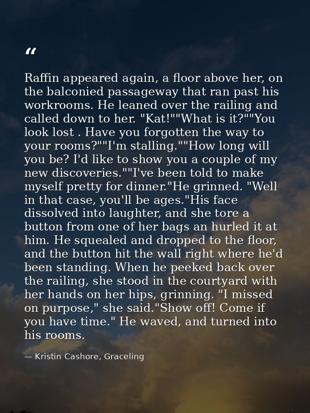 Raffin appeared again, a floor above her, on the balconied passageway that ran past his workrooms. He leaned over the ra — Kristin Cashore, Graceling